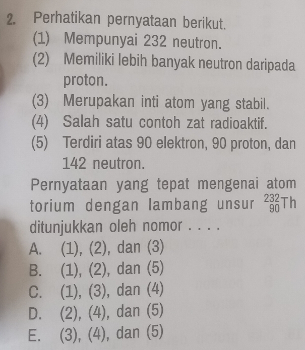 Perhatikan pernyataan berikut.
(1) Mempunyai 232 neutron.
(2) Memiliki lebih banyak neutron daripada
proton.
(3) Merupakan inti atom yang stabil.
(4) Salah satu contoh zat radioaktif.
(5) Terdiri atas 90 elektron, 90 proton, dan
142 neutron.
Pernyataan yang tepat mengenai atom
torium dengan lambang unsur _(90)^(232)Th
ditunjukkan oleh nomor . . . .
A. (1), (2), dan (3)
B. (1), (2), dan (5)
C. (1), (3), da n (4)
D. (2 ), (4), da n( 5)
E. (3),(4), ,u 2 11 5