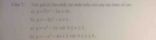 Tìm giá trị lớn nhất, bé nhất (nếu có) của các hàm số sau
a) y=7x^2-3x+10. 
b) y=-2x^2-x+1.
a) y=x^2-3x với 0≤ x≤ 2.
b) y=-x^2-4x+3 với 0≤ x≤ 4.