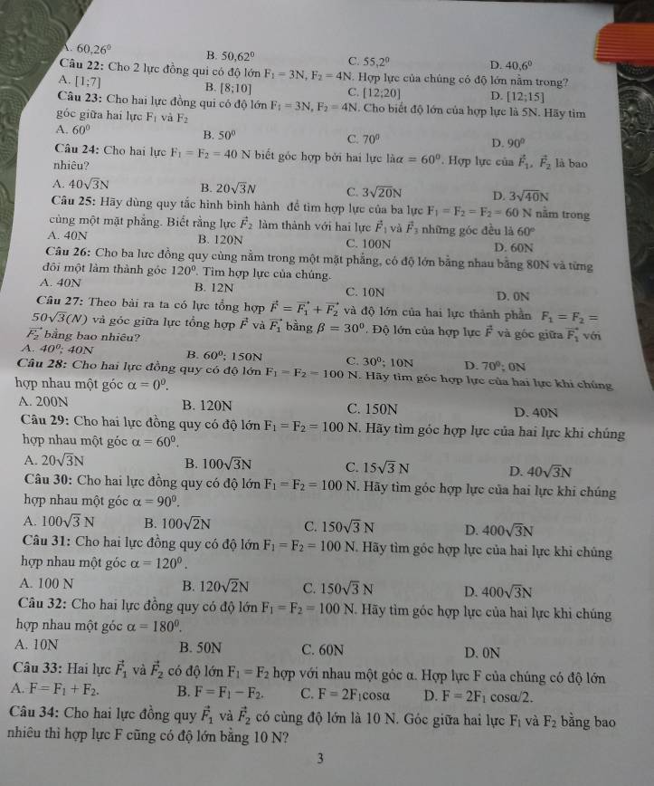 A. 60.26°
B. 50,62° C. 55,2° 40.6°
D.
Câu 22: Cho 2 lực đồng qui có độ lớn F_1=3N,F_2=4N V. Hợp lực của chúng có độ lớn nằm trong?
A. [1;7]
B. [8;10]
C. [12;20] D. [12;15]
Câu 23: Cho hai lực đồng qui có độ lớn F_1=3N,F_2=4N. Cho biết độ lớn của hợp lực là 5N. Hãy tìm
góc giữa hai lực F_1 và F_2
A. 60°
B. 50° C. 70° D. 90°
Câu 24: Cho hai lực F_1=F_2=40N biết góc hợp bởi hai lực lia=60°
nhiêu?   Hợp lực của vector F_1,vector F_2 là bao
A. 40sqrt(3)N B. 20sqrt(3)N C. 3sqrt(20)N D. 3sqrt(40)N
Câu 25: Hãy dùng quy tắc hình binh hành để tìm hợp lực của ba lực F_1=F_2=F_2=60 N năm trong
củng một mặt phẳng. Biết rằng lực vector F_2 làm thành với hai lực vector F_1 và vector F_3 những góc đều là 60°
A. 40N B. 120N C. 100N D. 60N
Câu 26: Cho ba lưc đồng quy cùng nằm trong một mặt phẳng, có độ lớn bằng nhau bằng 80N và từng
đôi một làm thành góc 120°. Tim hợp lực của chúng.
A. 40N B. 12N C. 10N D. 0N
Câu 27: Theo bài ra ta có lực tổng hợp vector F=vector F_1+vector F_2 và độ lớn của hai lực thành phần F_1=F_2=
50sqrt(3)(N) và góc giữa lực tổng hợp vector F và vector F_1 bàng beta =30° Độ lớn của hợp lực vector F và góc giữa vector F_1
vector F_2 bằng bao nhiêu? với
A. 40° : 40N B. 60°; 150N C. 30°; 10N D. 70°; 0N
Câu 28: Cho hai lực đồng quy có độ lớn F_1=F_2=100 N. Hãy tìm góc hợp lực của hai lực khi chúng
hợp nhau một góc alpha =0^0.
A. 200N B. 120N C. 150N D. 40N
Câu 29: Cho hai lực đồng quy có độ lớn F_1=F_2=100 N H. Hãy tìm góc hợp lực của hai lực khi chúng
hợp nhau một góc alpha =60^0.
A. 20sqrt(3)N B. 100sqrt(3)N C. 15sqrt(3)N D. 40sqrt(3)N
Câu 30: Cho hai lực đồng quy có độ lớn F_1=F_2=100 N. Hãy tìm góc hợp lực của hai lực khi chúng
hợp nhau một góc alpha =90^0.
A. 100sqrt(3)N B. 100sqrt(2)N C. 150sqrt(3)N D. 400sqrt(3)N
Câu 31: Cho hai lực đồng quy có độ lớn F_1=F_2=100N. Hãy tìm góc hợp lực của hai lực khi chúng
hợp nhau một góc alpha =120°.
A. 100 N B. 120sqrt(2)N C. 150sqrt(3)N D. 400sqrt(3)N
Câu 32: Cho hai lực đồng quy có độ lớn F_1=F_2=100N. Hãy tìm góc hợp lực của hai lực khi chúng
hợp nhau một góc alpha =180°.
A. 10N B. 50N C. 60N D. 0N
Câu 33: Hai lực vector F_1 và vector F_2 có độ lớn F_1=F_2 hợp với nhau một góc α. Hợp lực F của chúng có độ lớn
A. F=F_1+F_2. B. F=F_1-F_2. C. F=2F_1cos alpha D. F=2F_1 cosα/2.
Câu 34: Cho hai lực đồng quy vector F_1 và vector F_2 có cùng độ lớn là 10 N. Góc giữa hai lực F_1 và F_2 bằng bao
nhiêu thì hợp lực F cũng có độ lớn bằng 10 N?
3