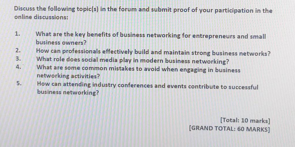 Discuss the following topic(s) in the forum and submit proof of your participation in the 
online discussions: 
1. What are the key benefits of business networking for entrepreneurs and small 
business owners? 
2. How can professionals effectively build and maintain strong business networks? 
3. What role does social media play in modern business networking? 
4. What are some common mistakes to avoid when engaging in business 
networking activities? 
5. How can attending industry conferences and events contribute to successful 
business networking? 
[Total: 10 marks] 
[GRAND TOTAL: 60 MARKS]