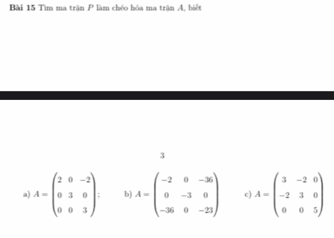 Tìm ma trận P làm chéo hóa ma trận A, biết
3
a) A=beginpmatrix 2&0&-2 0&3&0 0&0&3endpmatrix. b A=beginpmatrix -2&0&-36 0&-3&0 -36&0&-23endpmatrix c A=beginpmatrix 3&-2&0 -2&3&0 0&0&5endpmatrix