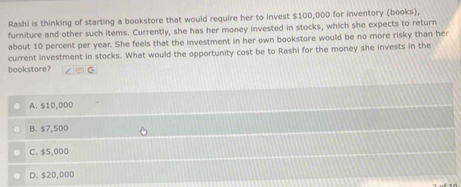 Rashi is thinking of starting a bookstore that would require her to invest $100,000 for inventory (books),
furniture and other such items. Currently, she has her money invested in stocks, which she expects to return
about 10 percent per year. She feels that the investment in her own bookstore would be no more risky than her
current investment in stocks. What would the opportunity cost be to Rashi for the money she invests in the
bookstore? □ G
A. $10,000
B. $7,500
C. $5,000
D. $20,000