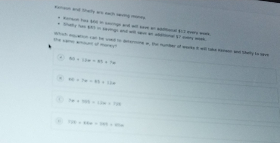 Kenson and Shelly are each saving money.
Kenson has $00 in savings and will save an additional $12 every week.
Shelly has $85 in savings and will save an additional $7 every week.
the same amount of money?
Which equation can be used to determine w, the number of weeks it will take Kenson and Shelly to save
60* 12w=89* 7w
overline B* 7w=85* 1* 12W
 7w* 595=19w* 799
720* 00w=500* 410n