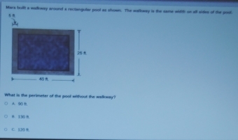 Mara built a welloway around a rectanguler pool as shown. The walkway is the same width on all sides of the poot
What is the perimeter of the pool without the walkway?
A. 90 t
8. 130 R.
C. 120