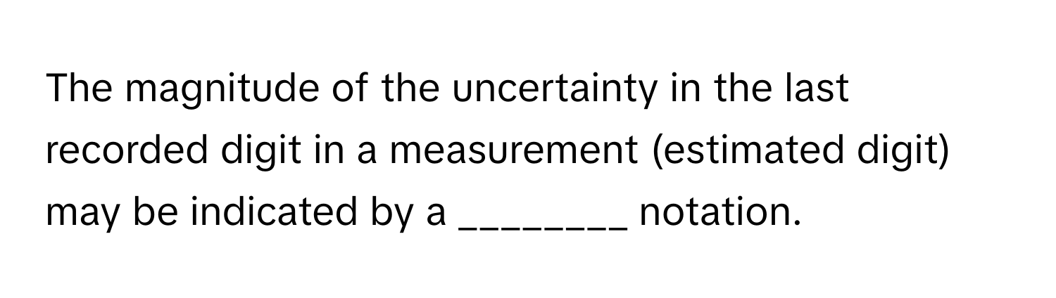 The magnitude of the uncertainty in the last recorded digit in a measurement (estimated digit) may be indicated by a ________ notation.