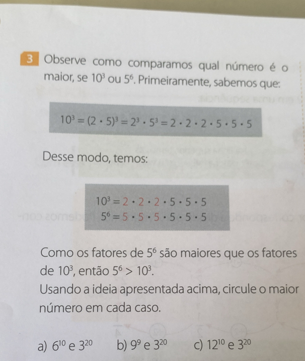 Observe como comparamos qual número é o
maior, se 10^3 ou 5^6. Primeiramente, sabemos que:
10^3=(2· 5)^3=2^3· 5^3=2· 2· 2· 5· 5· 5
Desse modo, temos:
10^3=2· 2· 2· 5· 5· 5
5^6=5· 5· 5· 5· 5· 5
Como os fatores de 5^6 são maiores que os fatores
de 10^3 , então 5^6>10^3. 
Usando a ideia apresentada acima, circule o maior
número em cada caso.
a) 6^(10) e 3^(20) b) 9^9 e 3^(20) c) 12^(10) e 3^(20)