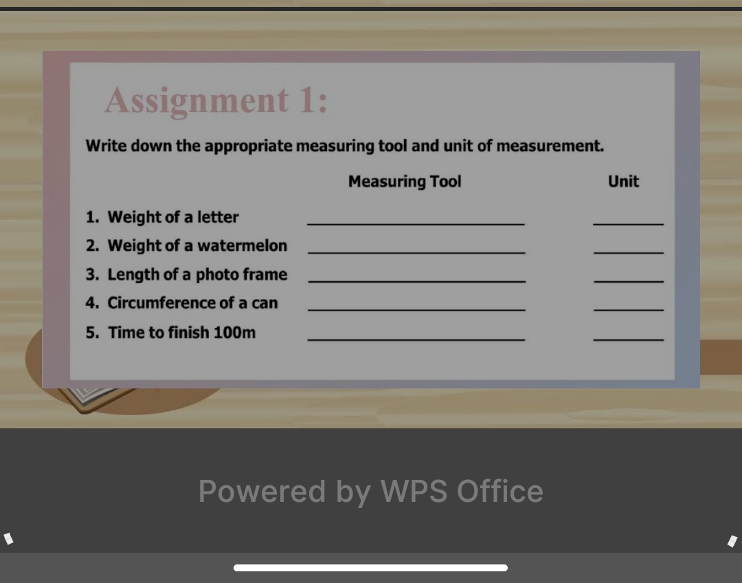 Assignment 1: 
Write down the appropriate measuring tool and unit of measurement. 
Measuring Tool Unit 
1. Weight of a letter_ 
_ 
2. Weight of a watermelon_ 
_ 
3. Length of a photo frame_ 
_ 
4. Circumference of a can_ 
_ 
5. Time to finish 100m _ 
_ 
Powered by WPS Office