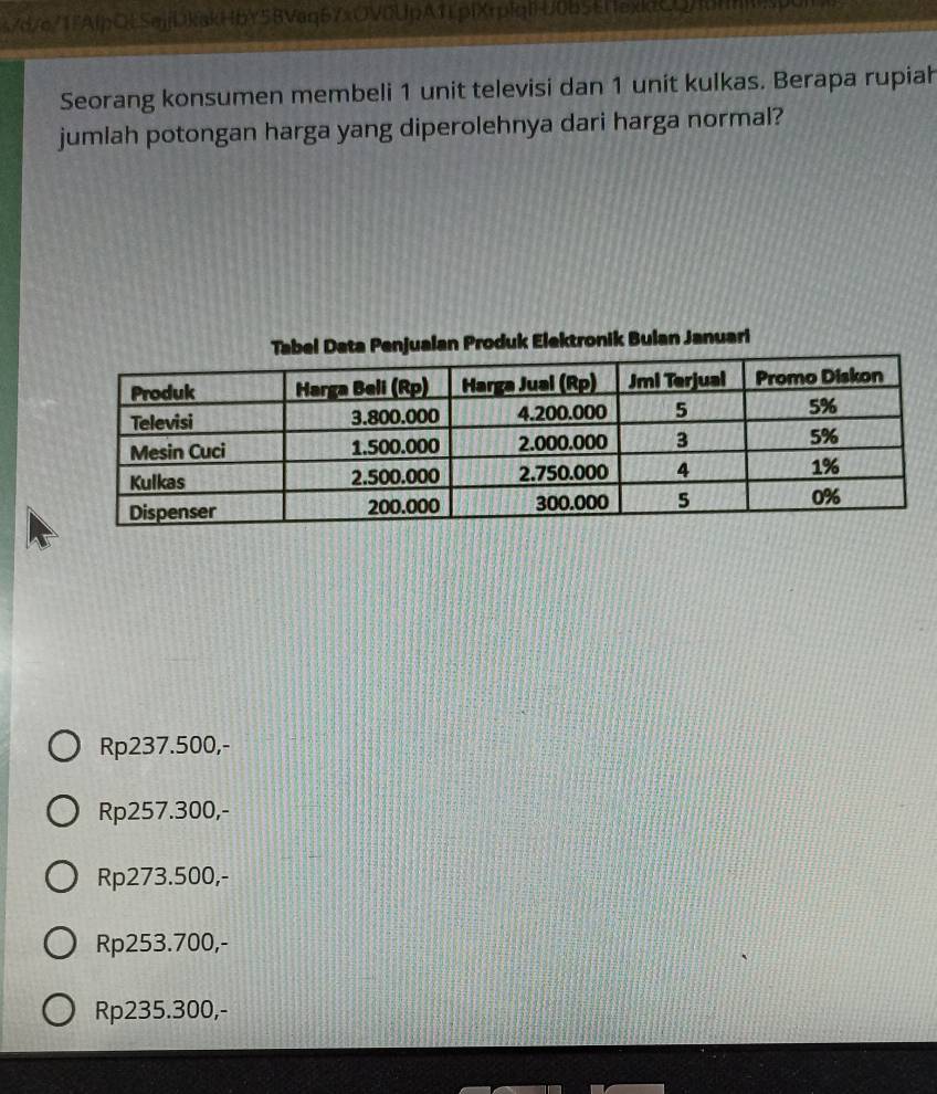 s7d/e71fAlpOLSejjDkakHbY58Vaq67xOV0UpA1EpfXrp[qlU0b5Ef1exktCQ/fdHnsp0
Seorang konsumen membeli 1 unit televisi dan 1 unit kulkas. Berapa rupiah
jumlah potongan harga yang diperolehnya dari harga normal?
alan Produk Elektronik Bulan Januari
Rp237.500,-
Rp257.300,-
Rp273.500,-
Rp253.700,-
Rp235.300,-