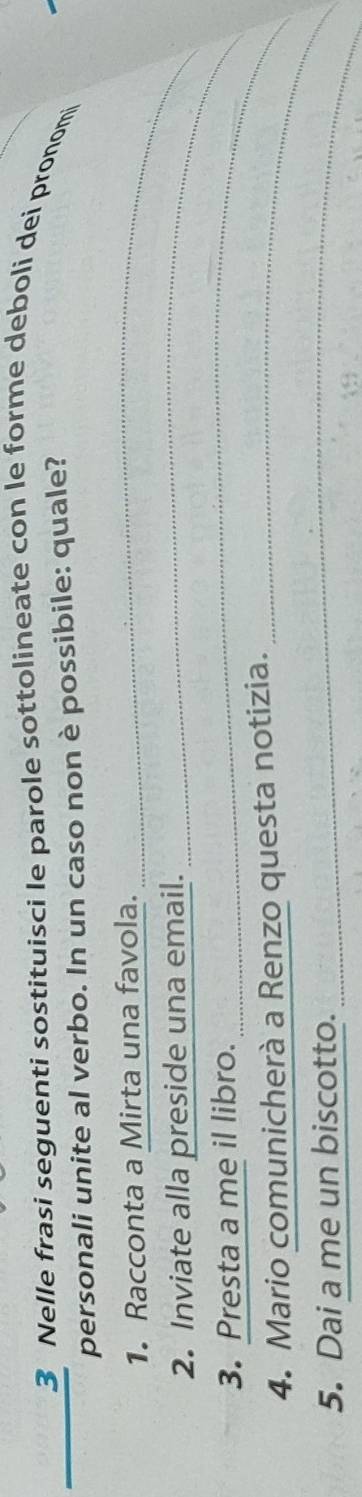 Nelle frasi seguenti sostituisci le parole sottolineate con le forme deboli dei pronomi 
personali unite al verbo. In un caso non è possibile: quale? 
1. Racconta a Mirta una favola._ 
2. Inviate alla preside una email._ 
3. Presta a me il libro. 
_ 
4. Mario comunicherà a Renzo questa notizia._ 
5. Dai a me un biscotto. 
_