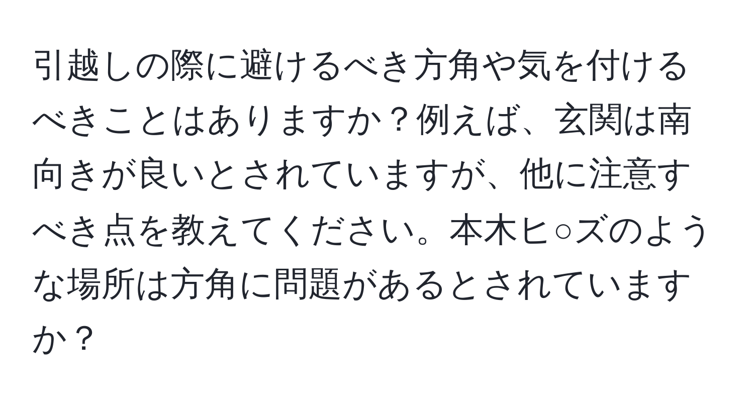 引越しの際に避けるべき方角や気を付けるべきことはありますか？例えば、玄関は南向きが良いとされていますが、他に注意すべき点を教えてください。本木ヒ○ズのような場所は方角に問題があるとされていますか？