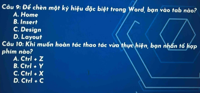 Để chèn một ký hiệu đặc biệt trong Word, bạn vào tab nào?
A. Home
B. Insert
C. Design
D. Layout
Câu 10: Khi muốn hoàn tác thao tác vừa thực hiện, bạn nhấn tổ hợp
phim nào?
A. Ctrl+Z
B. Ctrl+Y
C. Ctrl+X
D. Ctrl+C