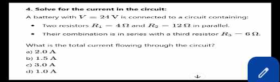 Solve for the current in the circuit:
A battery with V=24V is connected to a circuit containing:
Two resistars R_1-4Omega and R_2-12Omega in parallel.
Their combination is in series with a third resistor R_3-6Omega. 
What is the total current flowing through the circuit?
a) 2.0 A
b) 1.5 A
c) 3.0 A
d) 1.0 A