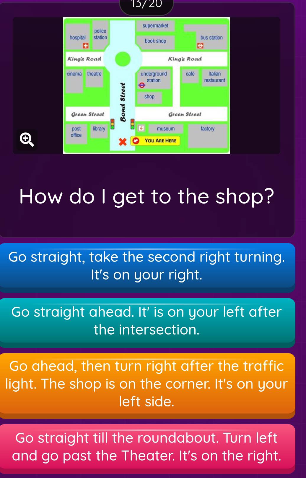 13/20
supermarket
police
hospital station bus station
book shop
King's Road King's Road
cinema theatre underground café Italian
station restaurant
shop
Groen Stroot Greon Streat
post library a museum factory

office
You Are Here
How do I get to the shop?
Go straight, take the second right turning.
It's on your right.
Go straight ahead. I + ' is on your left after
the intersection.
Go ahead, then turn right after the traffic
light. The shop is on the corner. It's on your
left side.
Go straight till the roundabout. Turn left
and go past the Theater. It's on the right.