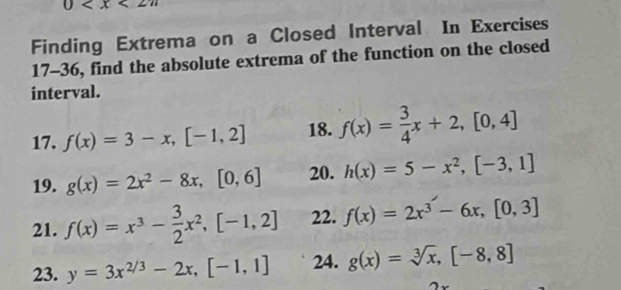 0
Finding Extrema on a Closed Interval In Exercises 
17-36, find the absolute extrema of the function on the closed 
interval. 
17. f(x)=3-x, [-1,2] 18. f(x)= 3/4 x+2, [0,4]
19. g(x)=2x^2-8x, [0,6] 20. h(x)=5-x^2, [-3,1]
21. f(x)=x^3- 3/2 x^2, [-1,2] 22. f(x)=2x^3-6x, [0,3]
23. y=3x^(2/3)-2x, [-1,1] 24. g(x)=sqrt[3](x),[-8,8]