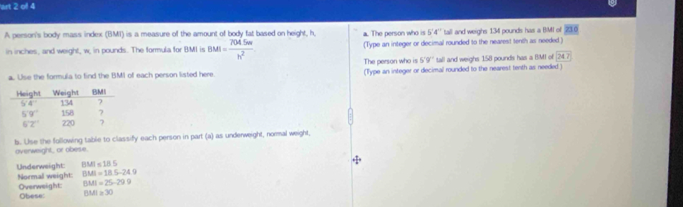 art 2 of 4
A person's body mass index (BMI) is a measure of the amount of body fat based on height, h, a. The person who is 5'4'' tall and weighs 134 pounds has a BMI of 230
in inches, and weight, w, in pounds. The formula for BMI is BMI= (704.5w)/h^2  (Type an integer or decimal rounded to the nearest tenth as needed.)
The person who is 5'9'' tall and weighs 158 pounds has a BMI of 24.7
a. Use the formula to find the BMI of each person listed here. (Type an integer or decimal rounded to the nearest tenth as needed.)
b. Use the following table to classify each person in part (a) as underweight, normal weight,
overweight, or obese.
Underweight: BMI≤ 18.5
Normal weight: BMI=18.5-24.9
Overweight: BMI=25-29.9
Obese: BMI≥ 30