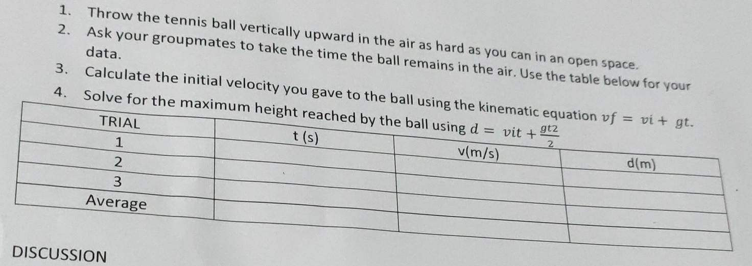 Throw the tennis ball vertically upward in the air as hard as you can in an open space.
data.
2. Ask your groupmates to take the time the ball remains in the air. Use the table below for your
3. Calculate the initial velocity you gave to the ball
4. Solve for t