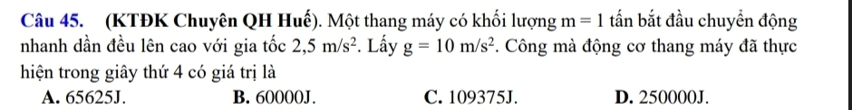 (KTĐK Chuyên QH Huế). Một thang máy có khối lượng m=1 tấn bắt đầu chuyển động
nhanh dần đều lên cao với gia tốc 2,5m/s^2. Lấy g=10m/s^2. Công mà động cơ thang máy đã thực
hiện trong giây thứ 4 có giá trị là
A. 65625J. B. 60000J. C. 109375J. D. 250000J.