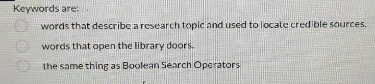 Keywords are:
words that describe a research topic and used to locate credible sources.
words that open the library doors.
the same thing as Boolean Search Operators