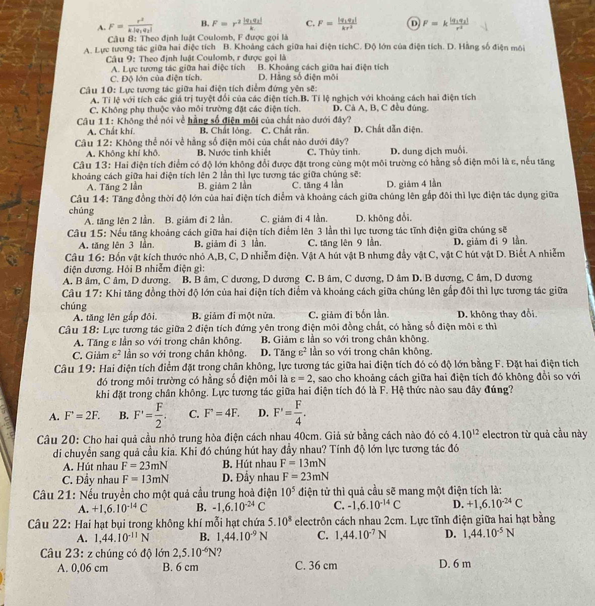 A. F=frac r^2k|q_1q_2| B. F=r^2frac |q_1q_2|k C. F=frac |q_1q_2|kr^2 D F=kfrac |q_1q_2|r^2
Câu 8: Theo định luật Coulomb, F được gọi là
A. Lực tương tác giữa hai điệc tích B. Khoảng cách giữa hai điện tíchC. Độ lớn của điện tích. D. Hằng số điện môi
Câu 9: Theo định luật Coulomb, r được gọi là
A. Lực tương tác giữa hai điệc tích B. Khoảng cách giữa hai điện tích
C. Độ lớn của điện tích. D. Hằng số điện môi
Câu 10: Lực tương tác giữa hai điện tích điểm đứng yên sẽ:
A. Tỉ lệ với tích các giá trị tuyệt đối của các điện tích.B. Tí lệ nghịch với khoảng cách hai điện tích
C. Không phụ thuộc vào môi trường đặt các điện tích. D. Cả A, B, C đều đúng.
Câu 11: Không thể nói về hằng số điện môi của chất nào dưới đây?
A. Chất khí. B. Chất lỏng. C. Chất rắn. D. Chất dẫn điện.
Câu 12: Không thể nói về hằng số điện môi của chất nào dưới đây?
A. Không khí khô. B. Nước tinh khiết C. Thùy tinh. D. dung dịch muối.
Câu 13: Hai điện tích điểm có độ lớn không đổi được đặt trong cùng một môi trường có hằng số điện môi là ε, nếu tăng
khoảng cách giữa hai điện tích lên 2 lần thì lực tương tác giữa chúng sẽ:
A. Tăng 2 lần B. giảm 2 lần C. tăng 4 lần D. giảm 4 lần
Câu 14: Tăng đồng thời độ lớn của hai điện tích điểm và khoảng cách giữa chúng lên gấp đôi thì lực điện tác dụng giữa
chúng
A. tăng lên 2 lần. B. giảm đi 2 lần. C. giảm đi 4 lần. D. không đổi.
Câu 15: Nếu tăng khoảng cách giữa hai điện tích điểm lên 3 lần thì lực tương tác tĩnh điện giữa chúng sẽ
A. tăng lên 3 lần. B. giảm đi 3 lần. C. tăng lên 9 lần.
D. giảm đi 9 lần.
Câu 16: Bốn vật kích thước nhỏ A,B, C, D nhiễm điện. Vật A hút vật B nhưng đầy vật C, vật C hút vật D. Biết A nhiễm
điện dương. Hỏi B nhiễm điện gì:
A. B âm, C âm, D dương. B. B âm, C dương, D dương C. B âm, C dương, D âm D. B dương, C âm, D dương
Câu 17: Khi tăng đồng thời độ lớn của hai điện tích điểm và khoảng cách giữa chúng lên gấp đôi thì lực tương tác giữa
chúng
A. tăng lên gấp đôi. B. giảm đi một nửa. C. giảm đi bốn lần. D. không thay đổi.
Câu 18: Lực tương tác giữa 2 điện tích đứng yên trong điện môi đồng chất, có hằng số điện môi ε thì
A. Tăng ε lần so với trong chân không. B. Giảm ε lần so với trong chân không.
C. Giảm varepsilon^2 lần so với trong chân không. D. Tăng varepsilon^2 ln so với trong chân không.
Câu 19: Hai điện tích điểm đặt trong chân không, lực tương tác giữa hai điện tích đó có độ lớn bằng F. Đặt hai điện tích
đó trong môi trường có hằng số điện môi là varepsilon =2 , sao cho khoảng cách giữa hai điện tích đó không đổi so với
khi đặt trong chân không. Lực tương tác giữa hai điện tích đó là F. Hệ thức nào sau đây đúng?
A. F^,=2F. B. F'= F/2 . C. F^,=4F. D. F'= F/4 .
Câu 20: Cho hai quả cầu nhỏ trung hòa điện cách nhau 40cm. Giả sử bằng cách nào đó có 4.10^(12) electron từ quả cầu này
di chuyển sang quả cầu kia. Khi đó chúng hút hay đầy nhau? Tính độ lớn lực tương tác đó
A. Hút nhau F=23mN B. Hút nhau F=13mN
C. Đẩy nhau F=13mN D. Đẩy nhau F=23mN
Câu 21: Nếu truyền cho một quả cầu trung hoà điện 10^5 điện tử thì quả cầu sẽ mang một điện tích là:
A. +1,6.10^(-14)C B. -1,6.10^(-24)C C. -1,6.10^(-14)C D. +1,6.10^(-24)C
Câu 22: Hai hạt bụi trong không khí mỗi hạt chứa 5.10^8 electrôn cách nhau 2cm. Lực tĩnh điện giữa hai hạt bằng
A. 1,44.10^(-11)N B. 1,44.10^(-9)N C. 1,44.10^(-7)N D. 1,44.10^(-5)N
Câu 23: z chúng có độ lớn 2,5.10^(-6)N ?
A. 0,06 cm B. 6 cm C. 36 cm D. 6 m