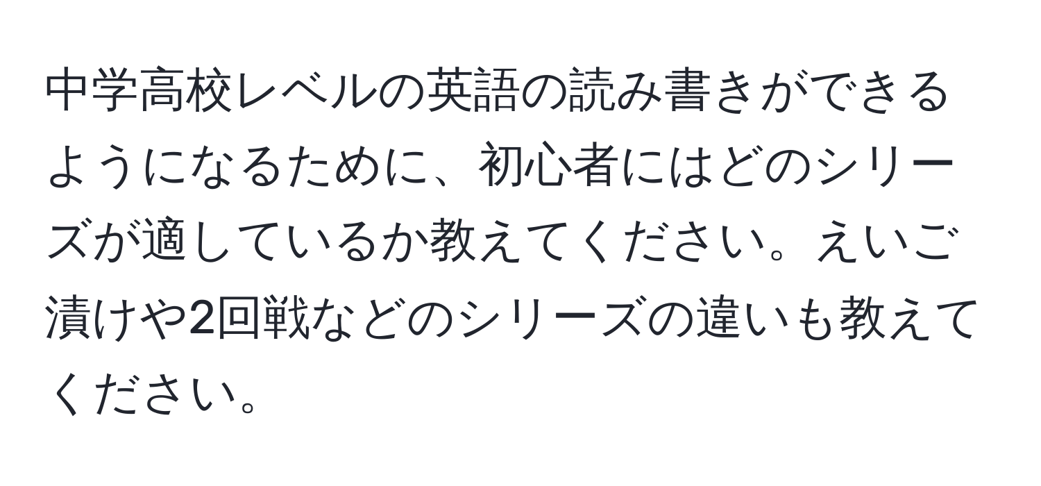 中学高校レベルの英語の読み書きができるようになるために、初心者にはどのシリーズが適しているか教えてください。えいご漬けや2回戦などのシリーズの違いも教えてください。