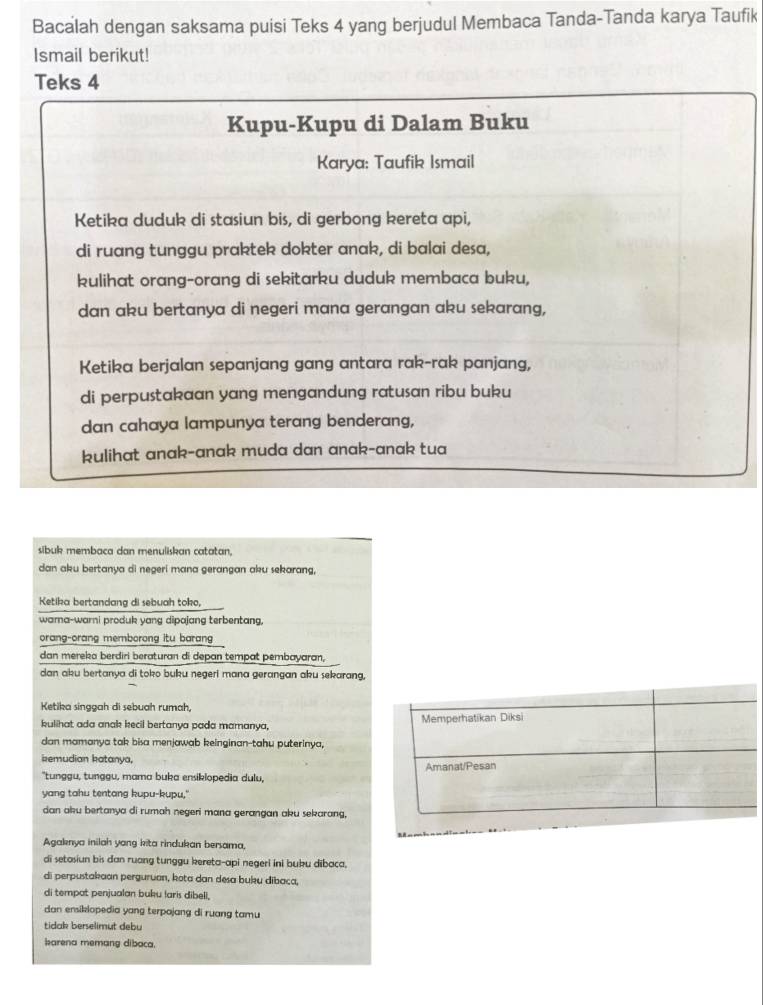 Bacalah dengan saksama puisi Teks 4 yang berjudul Membaca Tanda-Tanda karya Taufik
Ismail berikut!
Teks 4
Kupu-Kupu di Dalam Buku
Karya: Taufik Ismail
Ketika duduk di stasiun bis, di gerbong kereta api,
di ruang tunggu praktek dokter anak, di balai desa,
kulihat orang-orang di sekitarku duduk membaca buku,
dan aku bertanya di negeri mana gerangan aku sekarang,
Ketika berjalan sepanjang gang antara rak-rak panjang,
di perpustakaan yang mengandung ratusan ribu buku
dan cahaya lampunya terang benderang,
kulihat anak-anak muda dan anak-anak tua
sibuk membaca dan menuliskan catatan.
dan aku bertanya di negeri mana gerangan aku sekarang,
Ketika bertandang di sebuah toko,
wara-warni produk yang dipajang terbentang,
orang-orang memborong itu barang 
dan mereka berdiri beraturan di depan tempat pembayaran,
dan aku bertanya di toko buku negeri mana gerangan aku sekarang,
Ketika singgah di sebuah rumah,
kulihat ada anak kecil bertanya pada mamanya, 
dan mamanya tak bisa menjawab keinginan-tahu puterinya,
kemudian katanya,
"tunggu, tunggu, mama buka ensikiopedia dulu,
yang tahu tentang kupu-kupu."
dan aku bertanya di rumah negeri mana gerangan aku sekarang,
Agaknya inilah yang kita rindukan bersama,
di setasiun bis dan ruang tunggu kereta-api negeri ini bubu dibaca,
di perpustakaan perguruan, kota dan desa buku dibaca,
di tempat penjualan buku laris dibell,
dan ensikiopedia yang terpojang di ruang tamu 
tidak berselimut debu
karena memang dibaca.