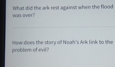 What did the ark rest against when the flood 
was over? 
How does the story of Noah's Ark link to the 
problem of evil?