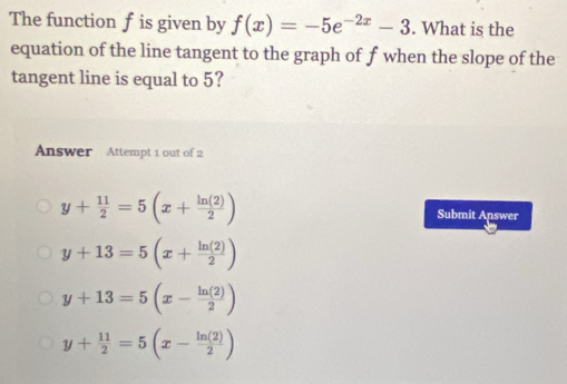 The function f is given by f(x)=-5e^(-2x)-3. What is the
equation of the line tangent to the graph of f when the slope of the
tangent line is equal to 5?
Answer Attempt 1 out of 2
y+ 11/2 =5(x+ ln (2)/2 ) Submit Answer
y+13=5(x+ ln (2)/2 )
y+13=5(x- ln (2)/2 )
y+ 11/2 =5(x- ln (2)/2 )