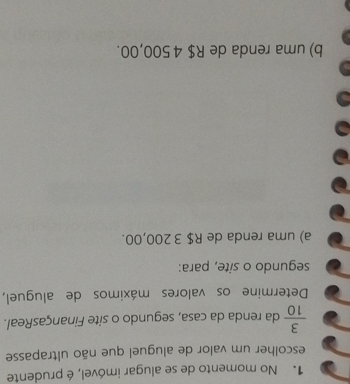 No momento de se alugar imóvel, é prudente
escolher um valor de aluguel que não ultrapasse
 3/10  da renda da casa, segundo o site FinançasReal.
Determine os valores máximos de aluguel,
segundo o site, para:
a) uma renda de R$ 3 200,00.
b) uma renda de R$ 4 500,00.