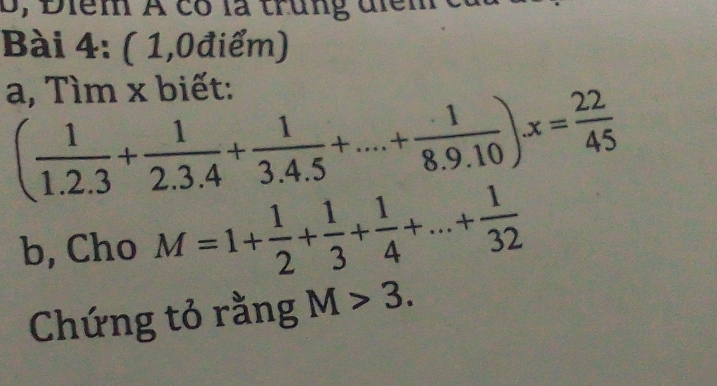 B, Điểm A có là trung điểm 
Bài 4: ( 1,0điểm) 
a, Tìm x biết:
( 1/1.2.3 + 1/2.3.4 + 1/3.4.5 +...+ 1/8.9.10 )x= 22/45 
b, Cho M=1+ 1/2 + 1/3 + 1/4 +...+ 1/32 
Chứng tỏ rằng M>3.