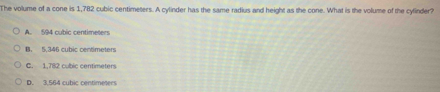 The volume of a cone is 1,782 cubic centimeters. A cylinder has the same radius and height as the cone. What is the volume of the cylinder?
A. 594 cubic centimeters
B. 5,346 cubic centimeters
C. 1,782 cubic centimeters
D. 3,564 cubic centimeters