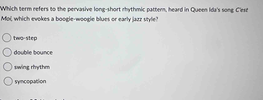 Which term refers to the pervasive long-short rhythmic pattern, heard in Queen Ida's song C'est
Moi, which evokes a boogie-woogie blues or early jazz style?
two-step
double bounce
swing rhythm
syncopation