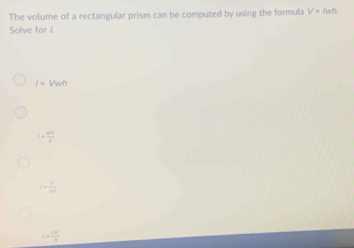 The volume of a rectangular prism can be computed by using the formula V=/wh. 
Solve for I.
I=Vwh
I= wh/V 
I= V/π h 
I- Vw/n 