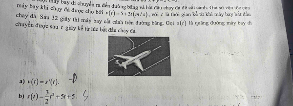 nay bay di chuyển ra đến đưởng băng và bắt đầu chạy đã đề cất cánh. Giả sử vận tốc của
máy bay khi chạy đà được cho bởi v(t)=5+3t(m/s) , với là thời gian koverline c từ khi máy bay bắt đầu
chạy đà, Sau 32 giãy thì máy bay cất cánh trên đường băng. Gọi s(t) là quãng đường máy bay di
chuyển được sau 7 giây kể từ lúc bắt đầu chạy đả.
a) v(t)=s'(t).
b) s(t)= 3/2 t^2+5t+5.