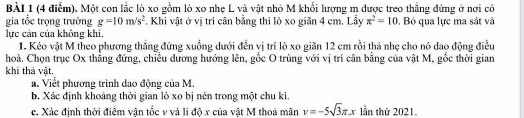 Một con lắc lò xo gồm lò xo nhẹ L và vật nhỏ M khối lượng m được treo thắng đứng ở nơi có 
gia tốc trọng trường g=10m/s^2. Khi vật ở vị trí cân bằng thì lò xo giãn 4 cm. Lấy π^2=10. Bỏ qua lực ma sát và 
lực cản của không khí. 
1. Kéo vật M theo phương thăng đứng xuống dưới đến vị trí lò xo giãn 12 cm rồi thả nhẹ cho nó dao động điều 
hoà. Chọn trục Ox thắng đứng, chiều dương hướng lên, gốc O trùng với vị trí cân bằng của vật M, gốc thời gian 
khi thả vật. 
a. Viết phương trình dao động của M. 
b. Xác định khoảng thời gian lò xo bị nén trong một chu kì. 
c. Xác định thời điểm vận tốc v và li độ x của vật M thoả mãn v=-5sqrt(3)π .x lần thứ 2021.