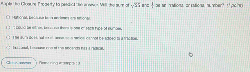 Apply the Closure Property to predict the answer. Will the sum of sqrt(25) and  1/8  be an irrational or rational number? (1 point)
Rational, because both addends are rational.
It could be either, because there is one of each type of number.
The sum does not exist because a radical cannot be added to a fraction.
Irrational, because one of the addends has a radical.
Check answer Remaining Attempts : 3