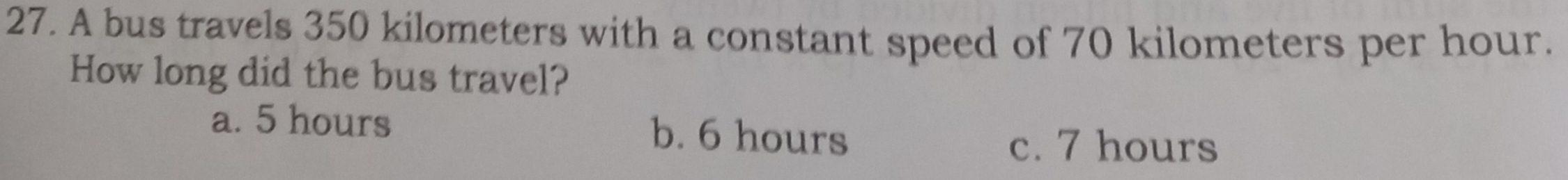 A bus travels 350 kilometers with a constant speed of 70 kilometers per hour.
How long did the bus travel?
a. 5 hours b. 6 hours
c. 7 hours