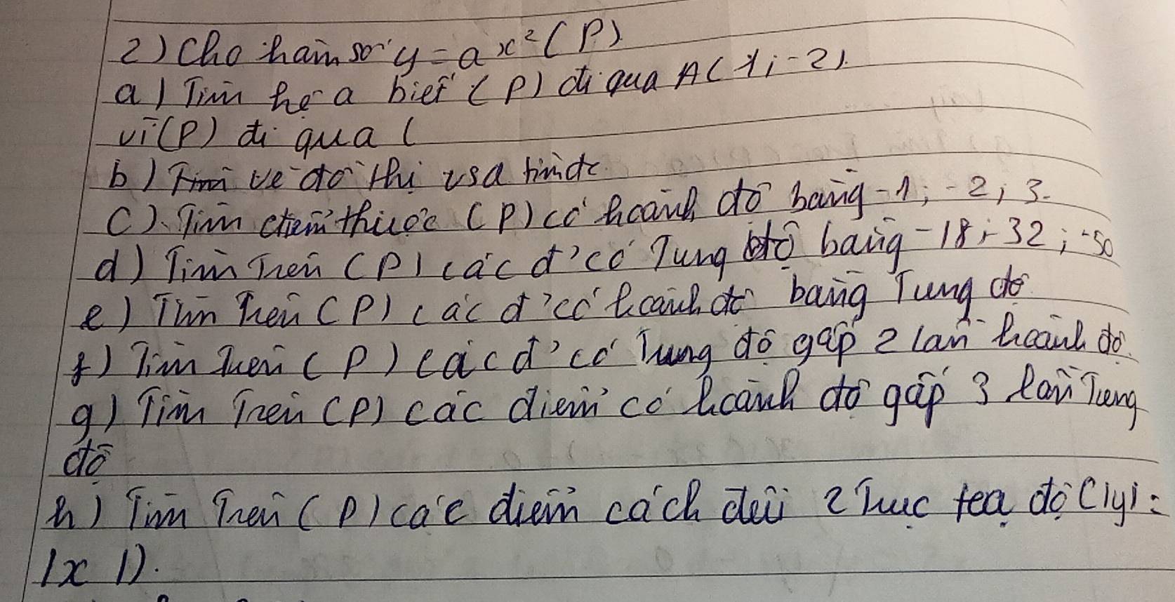 2 ) Cho·hain so y=ax^2(P)
a) Timm he a bief (P) di qua A(lambda i-2)
vi(P) di qual 
b) ve do Hu usa hndc 
C) Tim chem thuee (P)cc hcand do bang -1; 2, 3. 
d) Tinn Then (p) cacd'có Tung dò bāng -18÷32;s0 
e) Thn hei CP) cac d'cc' lcaud do bang Tung do 
() Tim huei (p) eacd'có Tung do gep e lan bcaul do 
q) Tim Tnen(P) cac dièn có lcanh do `gáp 3 Rai Zeng 
do 
() Tim hei (p) cae diem cach dei chuc tea docly): 
1c D.