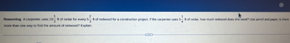 Reasoning A carpenter uses 10 1/2  ft of cedar for every 5 2/3  ft of redwood for a construction project. If the carpenter uses 5 1/4  ft of cedar, how much redwood does she need? Use pencil and paper. Is there 
more than one way to find the amount of redwood? Explain.