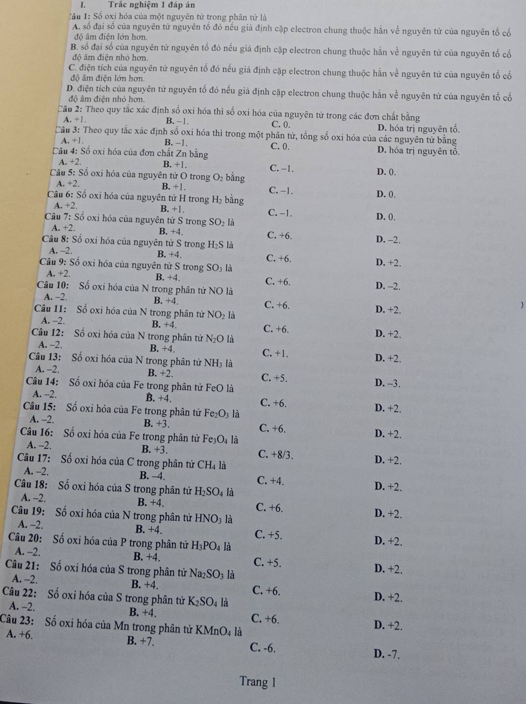 Trắc nghiệm 1 đáp án
Tầu 1: Số oxi hóa của một nguyên tử trong phân tử là
A. số đại số của nguyên tử nguyên tố đó nếu giả định cặp electron chung thuộc hằn về nguyên tử của nguyên tố cố
độ âm điện lớn hơn.
B. số đại số của nguyên tử nguyên tổ đó nếu giả định cặp electron chung thuộc hằn về nguyên tử của nguyên tố cố
độ âm điện nhỏ hơn.
C. điện tích của nguyên tử nguyên tố đó nếu giả định cặp electron chung thuộc hằn về nguyên tử của nguyên tố cố
độ âm điện lớn hơn.
D. điện tích của nguyên tử nguyên tố đó nếu giả định cặp electron chung thuộc hằn về nguyên tử của nguyên tố cố
độ âm điện nhỏ hơn.
Câu 2: Theo quy tắc xác định số oxi hóa thì số oxi hóa của nguyên tử trong các đơn chất bằng
C. 0.
A. +1. B. −1. D. hóa trị nguyên tố
Câu 3: Theo quy tắc xác định số oxi hóa thì trong một phân tử, tổng số oxi hóa của các nguyên tử bằng
A. +1. B. −1. C. 0. D. hóa trị nguyên tố,
Câu 4: Số oxi hóa của đơn chất Zn bằng
A. +2. B. +1. C. -1.
Câu 5: Số oxi hóa của nguyên tử O trong O_2 bằng
D. 0.
A. +2. B. +1.
C. -1.
Câu 6: Số oxi hóa của nguyên tử H trong H_2 bằng D. 0.
A. +2. B. +1. C. -1.
Câu 7: Số oxi hóa của nguyên tử S trong SO_2 là D. 0.
A. +2. C. +6.
B. +4.
Câu 8: Số oxi hóa của nguyên tử S trong H_2S là
D. -2.
A. -2.
B. +4. C. +6. D. +2.
Câu 9: Số oxi hóa của nguyên tử S trong SO_3 là
A. +2.
B. +4. C. +6. D. -2.
Câu 10: Số oxi hóa của N trong phân tử NO là
A. -2. B. +4. C. +6.
Câu 11: Số oxi hóa của N trong phân tử NO_2 là D. +2.
)
A. -2. B. +4. C. +6.
Câu 12: Số oxi hóa của N trong phân tử N_2O là D. +2.
A. -2. B. +4. C. +1. D. +2.
Câu 13: Số oxi hóa của N trong phân tử NH_3
A. -2. B. +2.
C. +5.
Câu 14: Số oxi hóa của Fe trong phân tử FeO là D. -3.
A. -2. B. +4.
C. +6. D. +2.
Câu 15: Số oxi hóa của Fe trong phân tử Fe_2O_3 là
A. -2. B. +3. C. +6.
Câu 16: Số oxi hóa của Fe trong phân tử Fe_3O_4 là
D. +2.
A. -2. B. +3. C. +8/3.
Câu 17: Số oxi hóa của C trong phân tử CH_4 là
D. +2.
A. -2. B. -4. C. +4. D. +2.
Câu 18: Số oxi hóa của S trong phân tử H_2SO_4 là
A. -2. B. +4. C. +6.
Câu 19: Số oxi hóa của N trong phân tử HNO_3 là
D. +2.
A. -2. B. +4. C. +5.
Câu 20: Số oxi hóa của P trong phân tử H_3PO_4 là D. +2.
A. -2. B. +4. C. +5.
Câu 21: Số oxi hóa của S trong phân tử Na_2SO_3 là
D. +2.
A. -2. B. +4. C. +6.
Câu 22: Số oxi hóa của S trong phân tử K_2SO_4 là D. +2.
A. -2. B. +4. C. +6.
Câu 23: Số oxi hóa của Mn trong phân tử I KMnO_4 là D. +2.
A. +6. B. +7.
C. -6. D. -7.
Trang 1