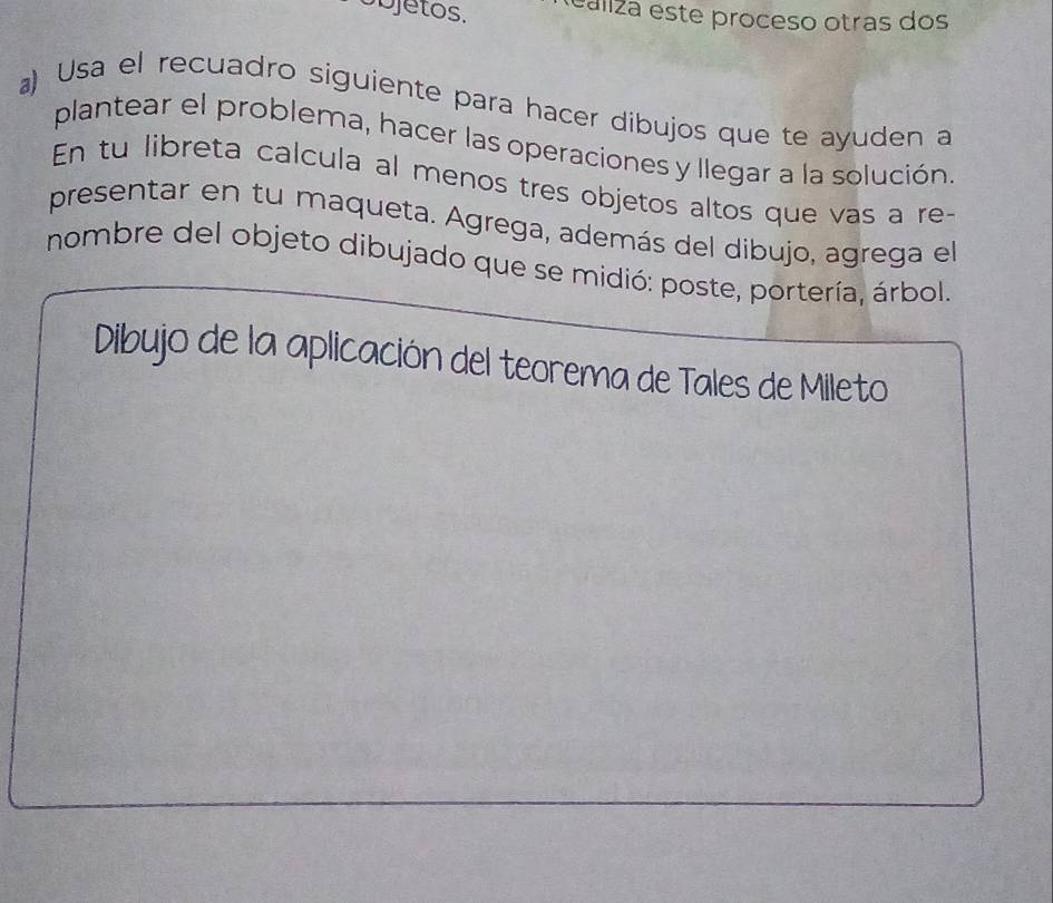 objetos. ealiza este proceso otras dos 
a) Usa el recuadro siguiente para hacer dibujos que te ayuden a 
plantear el problema, hacer las operaciones y llegar a la solución 
En tu libreta calcula al menos tres objetos altos que vas a re- 
presentar en tu maqueta. Agrega, además del dibujo, agrega el 
nombre del objeto dibujado que se midió: poste, portería, árbol. 
Dibujo de la aplicación del teorema de Tales de Mileto