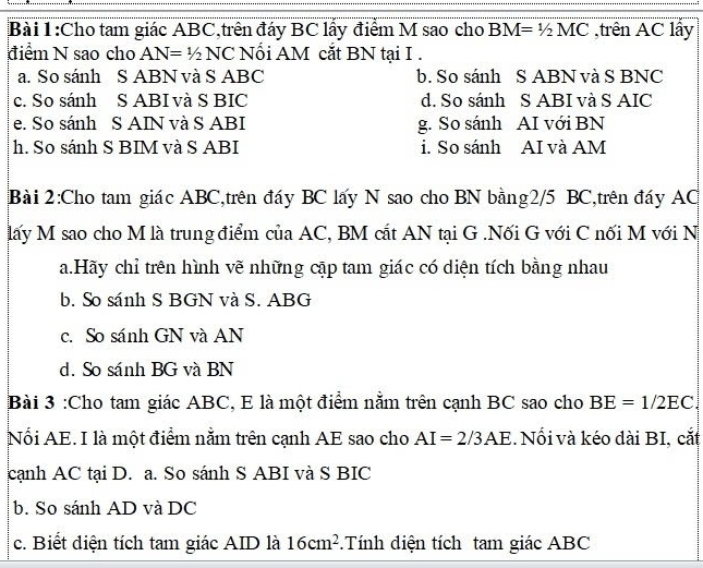 Cho tam giác ABC,trên đáy BC lấy điểm M sao cho BM=1/2MC ,trên AC lẩy
điểm N sao cho AN=1/2 NC Nổi AM cắt BN tại I .
a. So sánh S ABN và S ABC b. So sánh S ABN và S BNC
c. So sánh S ABI và S BIC d. So sánh S ABI và S AIC
e. So sánh S AIN và S ABI g. So sánh AI với BN
h. So sánh S BIM và S ABI i. So sánh AI và AM
Bài 2:Cho tam giác ABC,trên đáy BC lấy N sao cho BN bằng2/5 BC,trên đáy AC
lấy M sao cho M là trung điểm của AC, BM cắt AN tại G .Nối G với C nối M với N
a.Hãy chỉ trên hình vẽ những cập tam giác có diện tích bằng nhau
b. So sánh S BGN và S. ABG
c. So sánh GN và AN
d. So sánh BG và BN
Bài 3 :Cho tam giác ABC, E là một điểm nằm trên cạnh BC sao cho BE=1/2EC. 
Nổi AE. I là một điểm nằm trên cạnh AE sao cho AI=2/3AE. Nổi và kéo dài BI, cắt
cạnh AC tại D. a. So sánh S ABI và S BIC
b. So sánh AD và DC
c. Biết điện tích tam giác AID là 16cm^2.Tính diện tích tam giác ABC