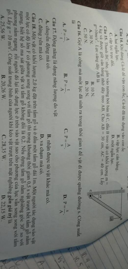 d_2
Câu 14. Khỉ dùng Cà-lê đề vặn con ốc, Cả-lê đã tác dụng vào con ốc
A. hai ngẫu lực.
B. cặp lực cân bằng.
C. cặp lực trực đổi.
D. một ngẫu lực.
Câu 15. Thanh BC nhẹ, gắn vào tường bởi bản lề C, đầu B treo vật có khối lượng m=
4 kg và được giữ cân bằng nhờ dây treo AB. Cho AB=30cm,AC=40cm. Lấy
g=10m/s^2. Lực căng dây AB là
A. 30 N. B. 10 N.
C. 50 N. D. 20 N.
Câu 16. Gọi A là công mà một lực đã sinh ra trong thời gian t đề vật đi được quãng đường s. Công suất
là
B.
C.
A. P= A/t . P= t/A . P= A/s . P= S/A .
D.
Câu 17. Động năng là dạng năng lượng do vật
A. chuyển động mà có. B. nhận được từ vật khác mà có.
C. đứng yên mà có. D. va chạm mà có.
Cầu 18. Một vật có khối lượng 2,0 kg đặt trên tấm gỗ và ở đầu một tấm gỗ dài 1m. Một người tác dụng vào vật
một lực có độ lớn F có phương song song với tấm gỗ thì trong khoảng thời gian 0,5 s vật trượt hết tảm gỗ năm
ngang, biết hệ số ma sát giữa vật và tấm gỗ không đổi là 0,2. Nếu dựng tấm gỗ nằm nghiêng gốc 30° so với
phương nằm ngang rồi người đó lại tác dụng lực ở trên vào vật sao cho phương của lực yẫn song song với tảm
gỗ. Lấy g=10m/s^2. * Công suất trung bình của người khi kéo vật trượt trên mặt nghiêng gần giả trị là
A. 25.56 W. B. 20,26 W. C. 28,35 W. D. 22,15 W.
