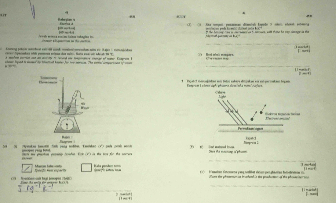 41
43
LIT 4531 SULIT 4531
Iahagian A
Section A
[60 markah] (b) (i) Jika tempoh pemanasan ditambiah kepada 5 minit, adakahı sebarang
perubahan pada kuantiti fizikal pada 1(σ)?
[60 marks] If the heating time is increased to 5 minutes, will there be any change in the
Jawab semua soalan dalam bahagian ini. physical quantity in 1(a)
_
Answer all questions in this section.
1 Seorang pelajar membust aktiviti untuk merekod perubahan suhu sir. Rajah 1 menunjukkan [1 markah] 1 mark]
cesair dipanaskan oleh pemanas selama dua minit. Suhu awal air adalah 30°C. (ii) Beri sebab mengaps. Give reason why
A student carries out an activity to record the temperature change of water. Diagram 1
shows liquid is heated by tilentical heater for two minutes. The initial temperature of water
30°C.
_
[l markah]
[1 mark]
2 Rajah 2 menuajukkan satu foton sabaya ditujukan kea rah permukaan logam.
Diagram 2 shows light photons directed a metal surface.
 
Diagram 1 
(o) (i) Nyataken kuantifi fizik yang terlibst. Tandakan (√) pade petak untuk (6)(i) Beri maksud foton.
jawapan yang betul. Give the meaning of photon.
State the physical quantity involve. Tick (√) in the box for the correct
answer _[1 markah]
Mustan haba tentu Haba pendam tentu
[1 mark]
Specific heat capacity Specific latent heat (ii) Namakan fenomena yang terlibat dalam penghasilan fotoslektron itu.
(ii) Nystakan unit bagi jawapan I(σ)(i). Name the phenomenon involved in the production of the photoelectrons.
_
State the unitp for answer 1(a)().
_
[1 markah]
[1 morkah [1 mark]
[1 mark)