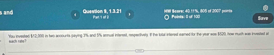 and Question 9, 1.3.21 HW Score: 40.11%, 805 of 2007 points 
Part 1 of 2 Points: 0 of 100 Save 
You invested $12,000 in two accounts paying 3% and 5% annual interest, respectively. If the total interest earned for the year was $520, how much was invested at 
each rate?