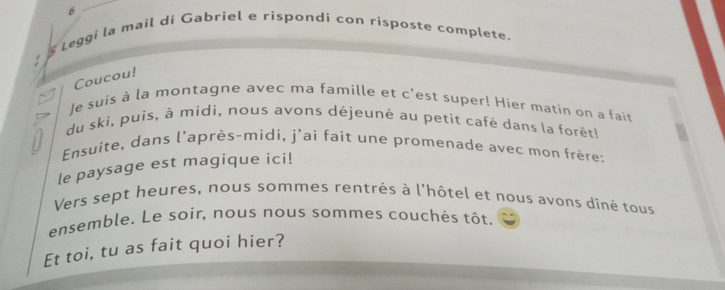 6 
§ Leggi la mail di Gabriel e rispondi con risposte complete. 
Coucou! 
Je suis à la montagne avec ma famille et c’est super! Hier matin on a fait 
7 du ski, puis, à midi, nous avons déjeuné au petit café dans la forêt! 
Ensuite, dans l'après-midi, j’ai fait une promenade avec mon frère: 
le paysage est magique ici! 
Vers sept heures, nous sommes rentrés à l'hôtel et nous avons dîné tous 
ensemble. Le soir, nous nous sommes couchés tôt. 
Et toi, tu as fait quoi hier?