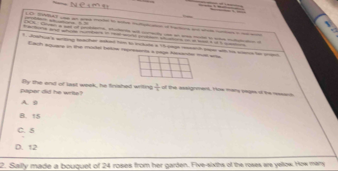 Nate

atsation o Leaió
_Cernde 5 Malaatics Nawarter 5 2be
Reeates
problem situations. 5.31
LO: SWBAT use an area model to solve muttiplication of tractions and whole number in ral with
DOL: Given a set of problems, students will correctly use an area model to solve multiplication of
fractions and whole numbers in real-world problem situations on at least 4 of 5 questions
1. Joshua's writing teacher asked him to include a 15 -page research paper with his science fai project
Each square in the model below represents a page Alexander must write.
By the end of last week, he finished writing  3/5  of the assignment. How many pages of the research
paper did he write?
A. 9
B. 15
C. 5
D. 12
2. Sallly made a bouquet of 24 roses from her garden. Five-sixths of the roses are yellow. How marry