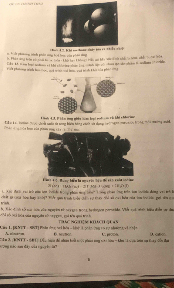 GV VU THANH THUY
t
a, Viết phương trình phân ứng hoá học của phản ứng
b, Phản ứng trên có phải là oxi hóa - khữ hay không? Nếu có hãy xác định chát bị khữ, chất bị oxi hóa.
Câu 13. Kim loại sodium và khí chlorine phân ứng mãnh liệt với nhau tạo sản phẩm là sodium chloride.
Viết phương trình hóa học, quá trình oxi hóa, quá trình khử của phản ứng,
Hình 4,5. Phân ứng giữa kim loại sodium và khí chlorine
Câu 14, Iodine được chiết xuất từ rong biển bằng cách sử dụng hydrogen peroxide trong môi trường acid.
Phản ứng hóa học của phản ứng xây ra như sau:
Hình 4.6. Rong biển là nguyên liệu đễ săn xuất iodine
2T(aq)+H_2O_2(aq)+2H^+(aq)to I_2(aq)+2H_2O(l)
a. Xác định vai trò của ion iodide trong phăn ứng trên? Trong phân ứng trên ion iodide đóng vai trò là
chất gì (oxi hóa hay khứ)? Viết quá trình biểu diễn sự thay đồi số oxi hóa của ion iodide, gọi tên qui
trình.
b, Xác định số oxi hóa của nguyên tứ oxygen trong hydrogen peroxide. Viết quá trình biểu diễn sự tha
đối số oxỉ hóa của nguyên từ oxygen, gọi tên quá trình.
trảc nghiệm khách quan
Câu 1. [KNTT - SBT] Phân ứng oxi hóa - khử là phản ứng có sự nhường và nhận
A. electron. B. neutron. C. proton. D. cation.
Câu 2. [KNTT - SBT] Dấu hiệu để nhận biết một phân ứng oxi hóa - khử là dựa trên sự thay đồi đại
ượng nào sau đây của nguyên tử?
6