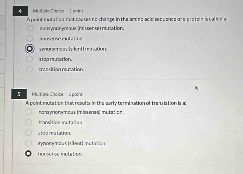 A point mutation that causes no change in the amino acid sequence of a protein is called a:
nonsynonymous (missense) mutation.
nonsense mutation.
synonymous (silent) mutation.
stop mutation.
transition mutation.
5 Multiple Choice 1 point
A point mutation that results in the early termination of translation is a:
nonsynonymous (missense) mutation.
transition mutation.
stop mutation.
synonymous (silent) mutation.
nonsense mutation.