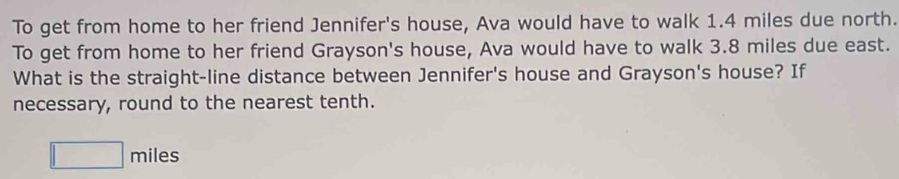 To get from home to her friend Jennifer's house, Ava would have to walk 1.4 miles due north. 
To get from home to her friend Grayson's house, Ava would have to walk 3.8 miles due east. 
What is the straight-line distance between Jennifer's house and Grayson's house? If 
necessary, round to the nearest tenth.
□ miles