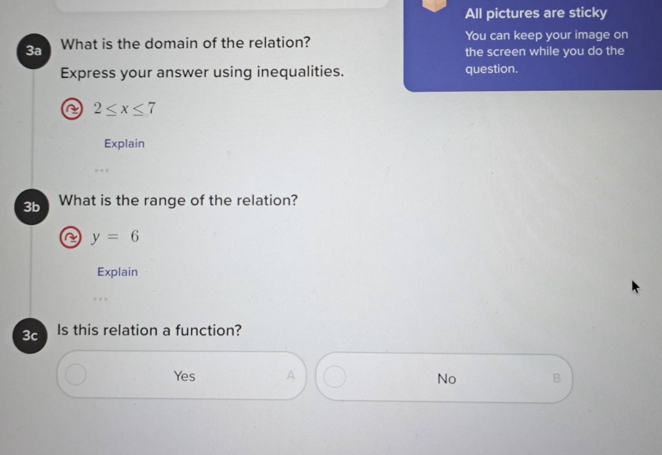 All pictures are sticky
3a What is the domain of the relation?
You can keep your image on
the screen while you do the
Express your answer using inequalities. question.
^ 2≤ x≤ 7
Explain
3b What is the range of the relation?
y=6
Explain
3c Is this relation a function?
Yes A No B